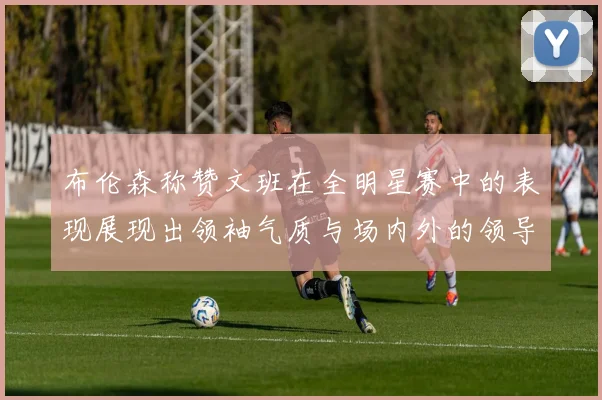 布伦森称赞文班在全明星赛中的表现展现出领袖气质与场内外的领导力
