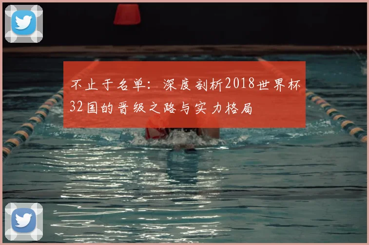 不止于名单:深度剖析2018世界杯32国的晋级之路与实力格局