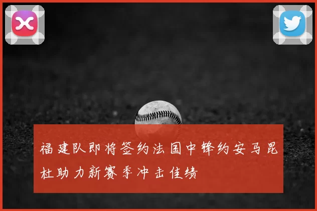 福建队即将签约法国中锋约安马昆杜助力新赛季冲击佳绩