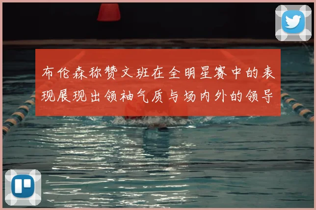 布伦森称赞文班在全明星赛中的表现展现出领袖气质与场内外的领导力
