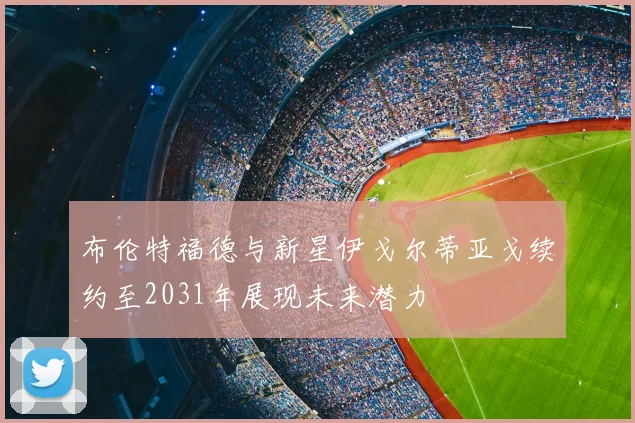 布伦特福德与新星伊戈尔蒂亚戈续约至2031年展现未来潜力