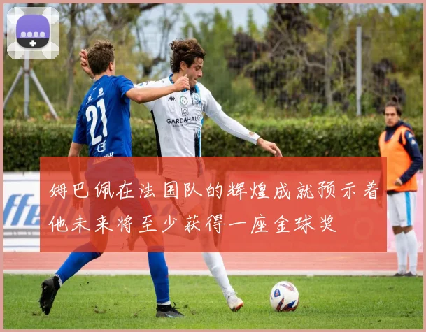 姆巴佩在法国队的辉煌成就预示着他未来将至少获得一座金球奖