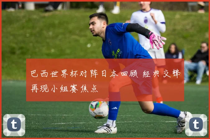 巴西世界杯对阵日本回顾 经典交锋再现小组赛焦点