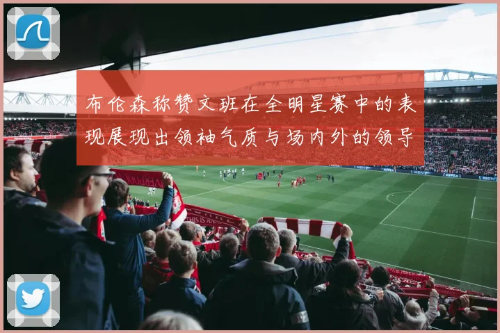 布伦森称赞文班在全明星赛中的表现展现出领袖气质与场内外的领导力