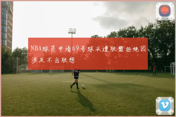 NBA球员申请69号球衣遭联盟拒绝因涉及不当联想