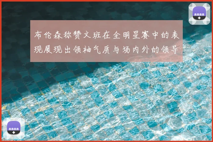 布伦森称赞文班在全明星赛中的表现展现出领袖气质与场内外的领导力