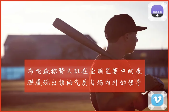 布伦森称赞文班在全明星赛中的表现展现出领袖气质与场内外的领导力