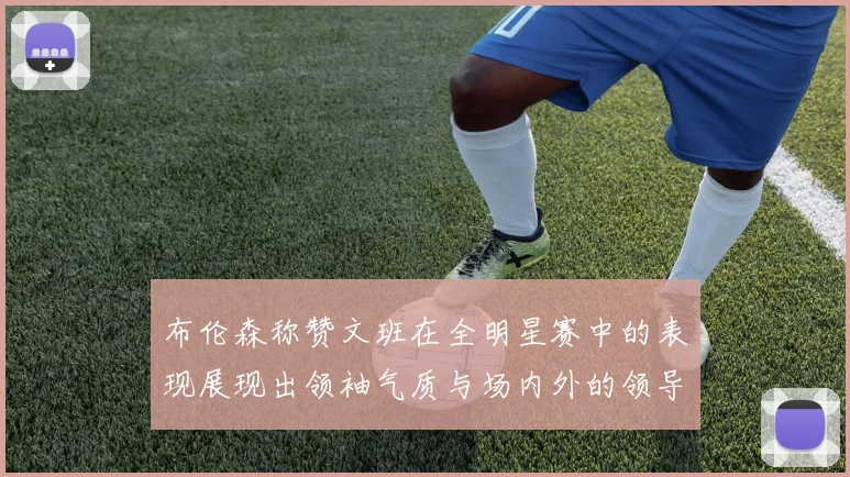 布伦森称赞文班在全明星赛中的表现展现出领袖气质与场内外的领导力