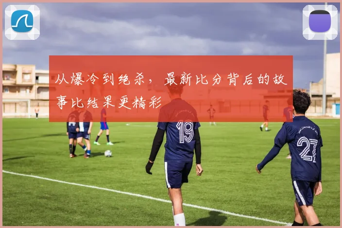 从爆冷到绝杀，最新比分背后的故事比结果更精彩