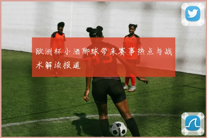 欧洲杯小酒聊球带来赛事热点与战术解读报道