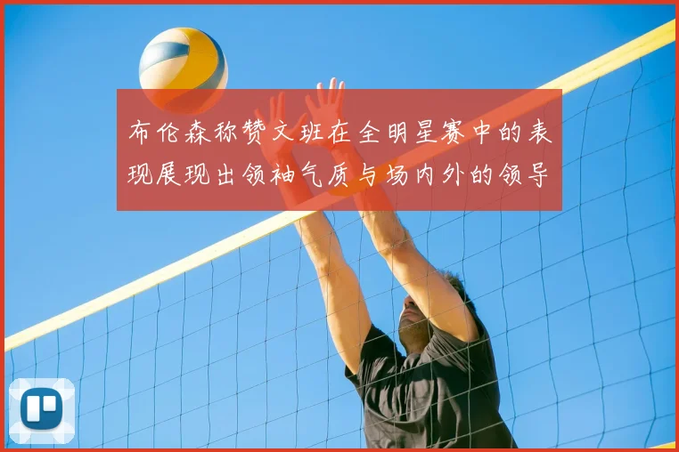 布伦森称赞文班在全明星赛中的表现展现出领袖气质与场内外的领导力