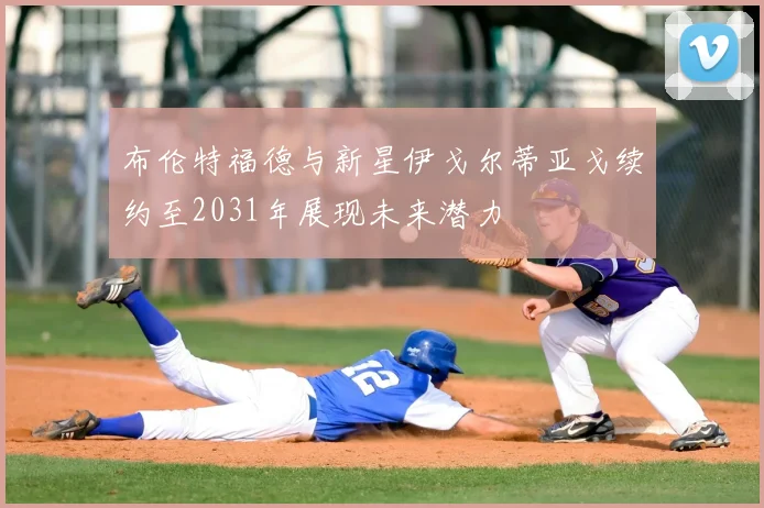 布伦特福德与新星伊戈尔蒂亚戈续约至2031年展现未来潜力