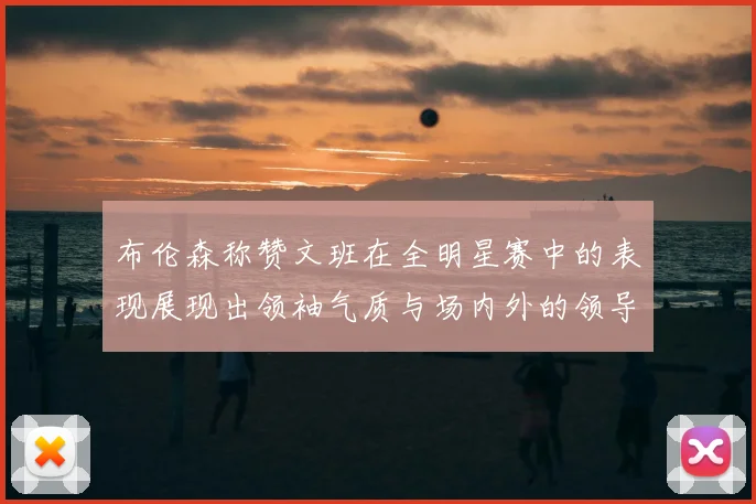 布伦森称赞文班在全明星赛中的表现展现出领袖气质与场内外的领导力