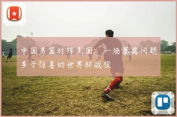 中国男篮对阵美国:一场暴露问题多于惊喜的世界杯战役