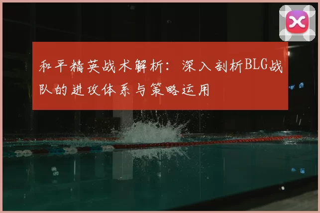 和平精英战术解析：深入剖析BLG战队的进攻体系与策略运用