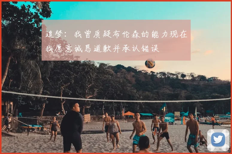 追梦：我曾质疑布伦森的能力现在我愿意诚恳道歉并承认错误