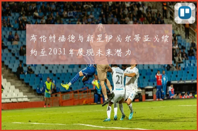 布伦特福德与新星伊戈尔蒂亚戈续约至2031年展现未来潜力