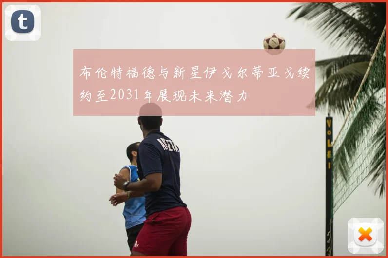 布伦特福德与新星伊戈尔蒂亚戈续约至2031年展现未来潜力