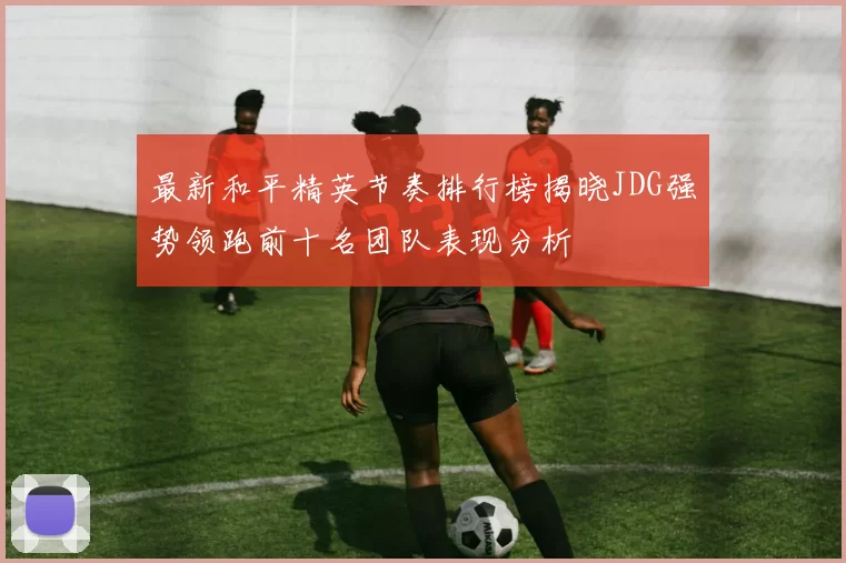 最新和平精英节奏排行榜揭晓JDG强势领跑前十名团队表现分析