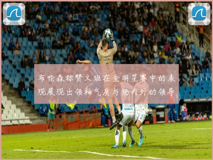 布伦森称赞文班在全明星赛中的表现展现出领袖气质与场内外的领导力