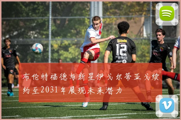 布伦特福德与新星伊戈尔蒂亚戈续约至2031年展现未来潜力