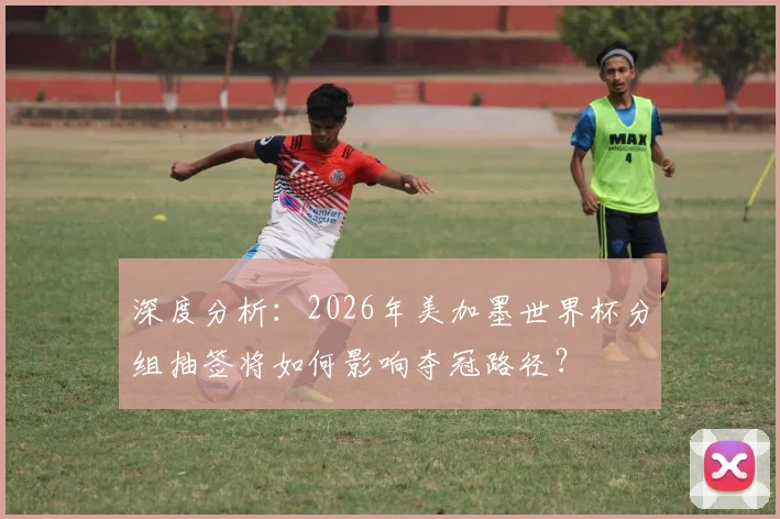 深度分析:2026年美加墨世界杯分组抽签将如何影响夺冠路径?