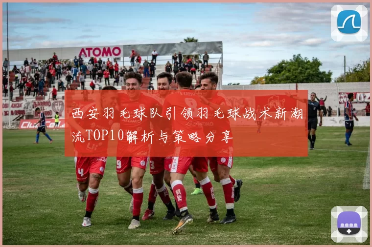 西安羽毛球队引领羽毛球战术新潮流TOP10解析与策略分享
