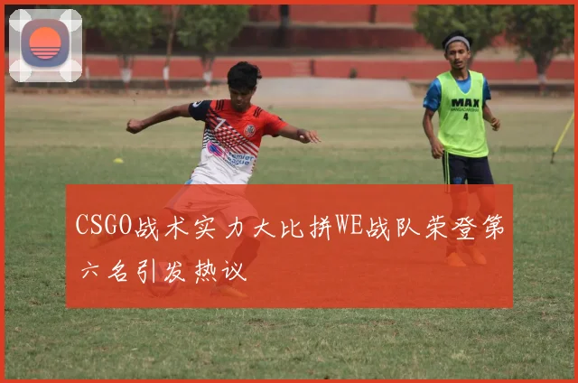CSGO战术实力大比拼WE战队荣登第六名引发热议
