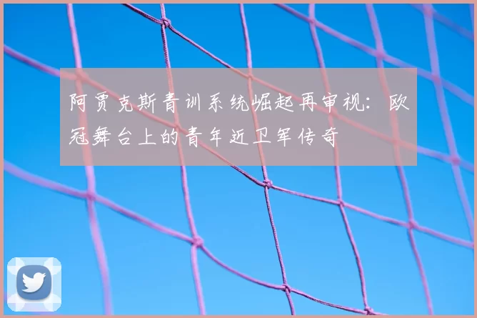 阿贾克斯青训系统崛起再审视：欧冠舞台上的青年近卫军传奇