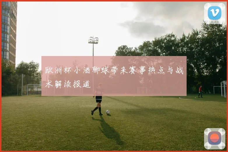 欧洲杯小酒聊球带来赛事热点与战术解读报道
