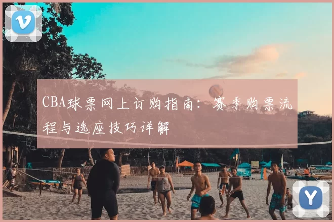 CBA球票网上订购指南：赛季购票流程与选座技巧详解