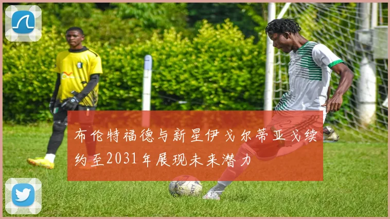布伦特福德与新星伊戈尔蒂亚戈续约至2031年展现未来潜力