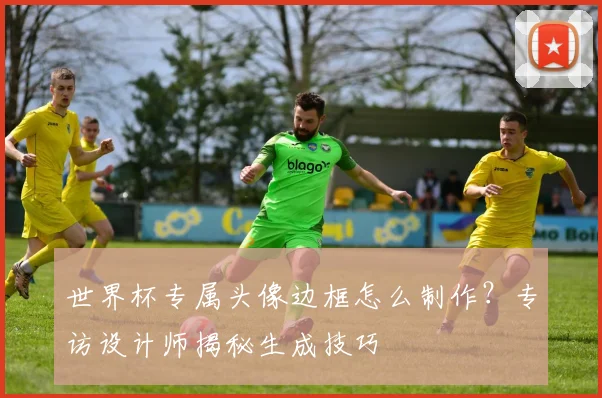 世界杯专属头像边框怎么制作?专访设计师揭秘生成技巧