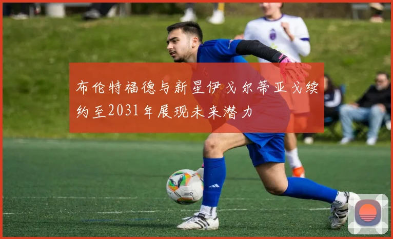 布伦特福德与新星伊戈尔蒂亚戈续约至2031年展现未来潜力