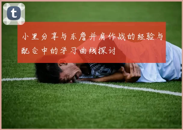 小里分享与东詹并肩作战的经验与配合中的学习曲线探讨