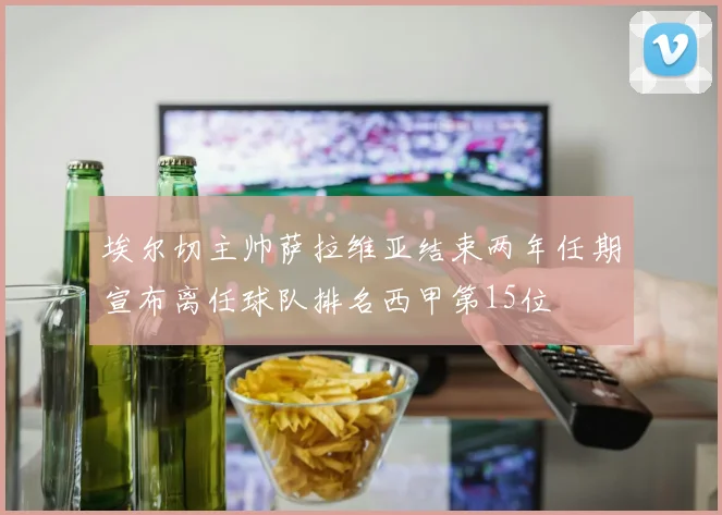 埃尔切主帅萨拉维亚结束两年任期宣布离任球队排名西甲第15位