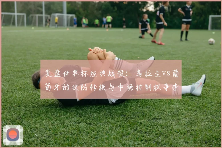 复盘世界杯经典战役:乌拉圭vs葡萄牙的攻防转换与中场控制权争夺