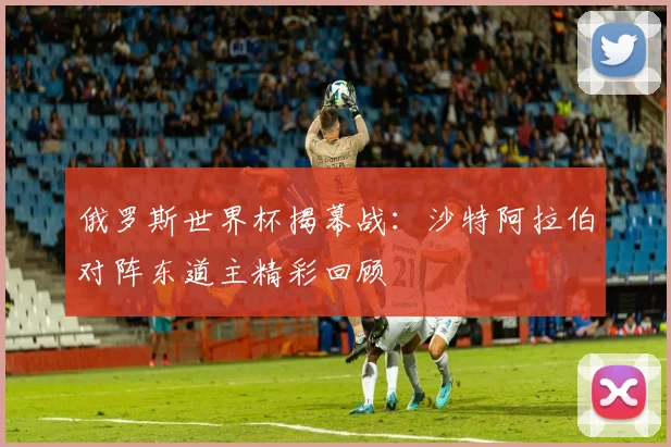 俄罗斯世界杯揭幕战:沙特阿拉伯对阵东道主精彩回顾