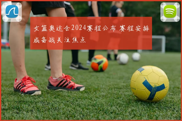 女篮奥运会2024赛程公布 赛程安排成备战关注焦点