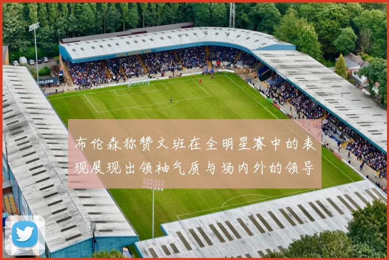 布伦森称赞文班在全明星赛中的表现展现出领袖气质与场内外的领导力