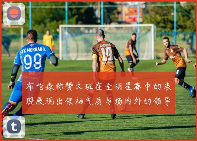 布伦森称赞文班在全明星赛中的表现展现出领袖气质与场内外的领导力