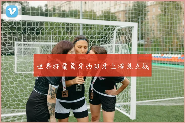 世界杯葡萄牙西班牙上演焦点战