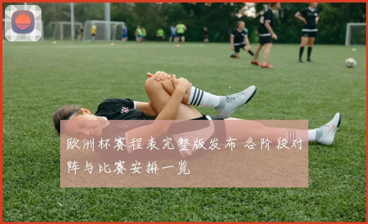 欧洲杯赛程表完整版发布 各阶段对阵与比赛安排一览
