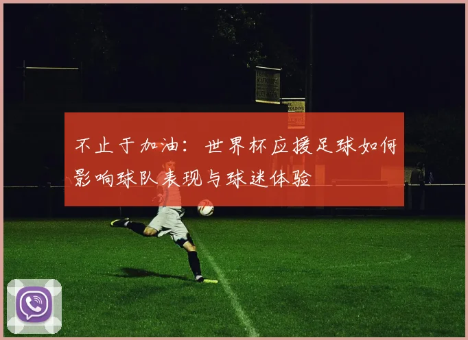 不止于加油：世界杯应援足球如何影响球队表现与球迷体验