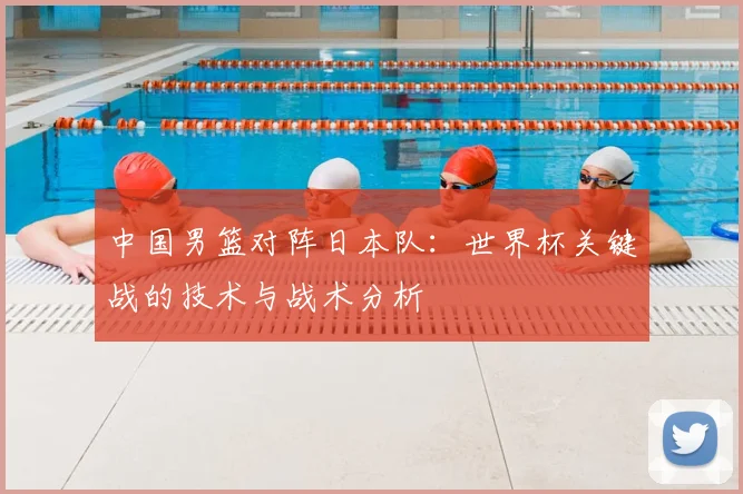 中国男篮对阵日本队:世界杯关键战的技术与战术分析