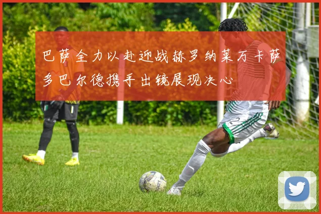 巴萨全力以赴迎战赫罗纳莱万卡萨多巴尔德携手出镜展现决心