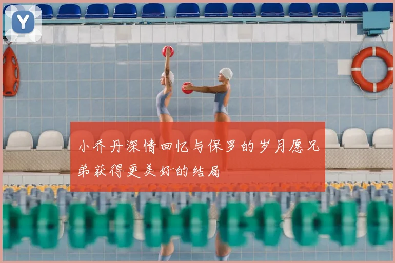 小乔丹深情回忆与保罗的岁月愿兄弟获得更美好的结局
