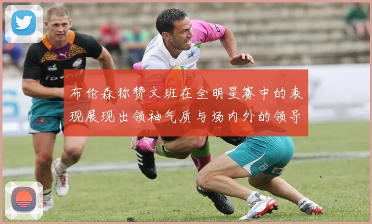 布伦森称赞文班在全明星赛中的表现展现出领袖气质与场内外的领导力