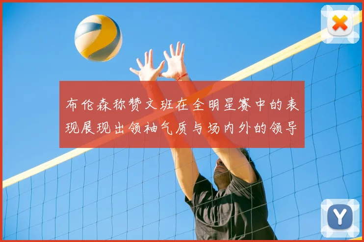 布伦森称赞文班在全明星赛中的表现展现出领袖气质与场内外的领导力