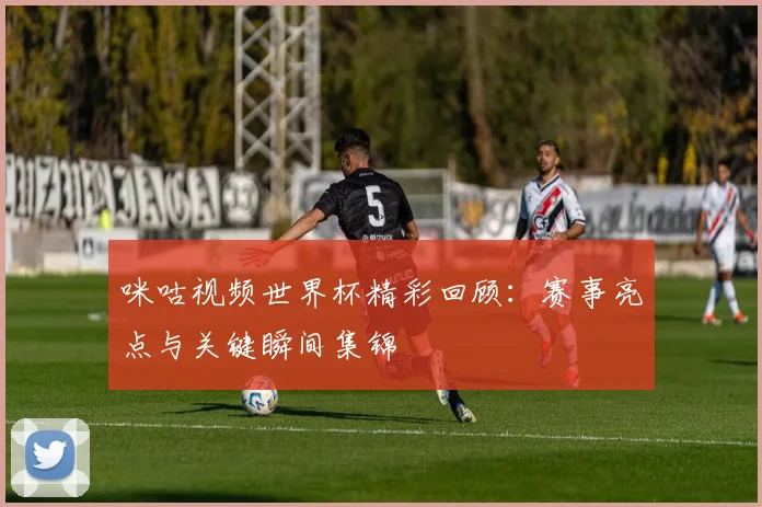 咪咕视频世界杯精彩回顾:赛事亮点与关键瞬间集锦
